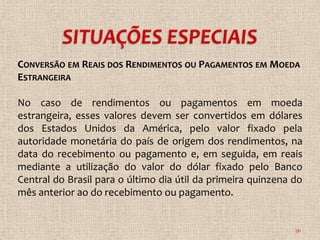 CONVERSÃO EM REAIS DOS RENDIMENTOS OU PAGAMENTOS EM MOEDA
ESTRANGEIRA

No caso de rendimentos ou pagamentos em moeda
estrangeira, esses valores devem ser convertidos em dólares
dos Estados Unidos da América, pelo valor fixado pela
autoridade monetária do país de origem dos rendimentos, na
data do recebimento ou pagamento e, em seguida, em reais
mediante a utilização do valor do dólar fixado pelo Banco
Central do Brasil para o último dia útil da primeira quinzena do
mês anterior ao do recebimento ou pagamento.


                                                              36
 
