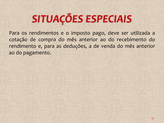 Para os rendimentos e o imposto pago, deve ser utilizada a
cotação de compra do mês anterior ao do recebimento do
rendimento e, para as deduções, a de venda do mês anterior
ao do pagamento.




                                                        37
 