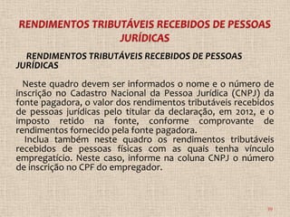 RENDIMENTOS TRIBUTÁVEIS RECEBIDOS DE PESSOAS
JURÍDICAS
  Neste quadro devem ser informados o nome e o número de
inscrição no Cadastro Nacional da Pessoa Jurídica (CNPJ) da
fonte pagadora, o valor dos rendimentos tributáveis recebidos
de pessoas jurídicas pelo titular da declaração, em 2012, e o
imposto retido na fonte, conforme comprovante de
rendimentos fornecido pela fonte pagadora.
  Inclua também neste quadro os rendimentos tributáveis
recebidos de pessoas físicas com as quais tenha vínculo
empregatício. Neste caso, informe na coluna CNPJ o número
de inscrição no CPF do empregador.



                                                           39
 