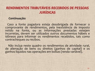 Continuação:
  Caso a fonte pagadora esteja desobrigada de fornecer o
comprovante de rendimentos, pela inexistência de imposto
retido na fonte, ou as informações prestadas estejam
incorretas, devem ser utilizados outros documentos hábeis e
idôneos para informar os rendimentos recebidos, tais como
contracheques ou recibos.
  Não inclua neste quadro os rendimentos de atividade rural,
de alienação de bens ou direitos (ganhos de capital) e os
ganhos líquidos nas operações em bolsas (renda variável).




                                                          40
 