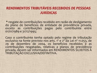 * resgate de contribuições recebido em razão de desligamento
do plano de benefícios de entidade de previdência privada,
exceto as contribuições pagas pelo contribuinte entre
01/01/1989 e 31/12/1995;
Caso o contribuinte tenha optado pelo regime de tributação
exclusiva na fonte previsto nos arts. 1º e 2º da Lei nº 11.053, de
29 de dezembro de 2004, os benefícios recebidos e as
contribuições resgatadas, relativas a planos de previdência
privada, devem ser informados em RENDIMENTOS SUJEITOS À
TRIBUTAÇÃO EXCLUSIVA/DEFINITIVA.




                                                                43
 