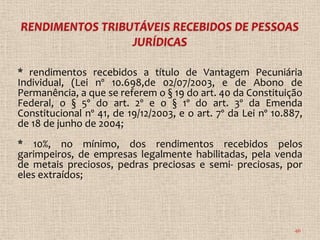 * rendimentos recebidos a título de Vantagem Pecuniária
Individual, (Lei nº 10.698,de 02/07/2003, e de Abono de
Permanência, a que se referem o § 19 do art. 40 da Constituição
Federal, o § 5º do art. 2º e o § 1º do art. 3º da Emenda
Constitucional nº 41, de 19/12/2003, e o art. 7º da Lei nº 10.887,
de 18 de junho de 2004;
* 10%, no mínimo, dos rendimentos recebidos pelos
garimpeiros, de empresas legalmente habilitadas, pela venda
de metais preciosos, pedras preciosas e semi- preciosas, por
eles extraídos;




                                                                46
 