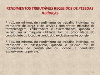 * 40%, no mínimo, do rendimento do trabalho individual no
transporte de carga e de serviços com trator, máquina de
terraplenagem, colheitadeira e assemelhados, quando o
veículo ou a máquina utilizada for de propriedade do
contribuinte ou locado e conduzido exclusivamente por ele;
* 60%, no mínimo, do rendimento do trabalho individual no
transporte de passageiros, quando o veículo for de
propriedade do contribuinte ou locado e conduzido
exclusivamente por ele.




                                                        47
 