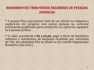 * A pessoa física que possuir mais de um veículo ou máquina e
explorá-los em conjunto com outras pessoas ou contratar
profissional qualificado para conduzi-los ou operá-los equipara-
se à pessoa jurídica.
* O valor, excedente a R$ 3.110,00, pago a título de benefícios
indiretos e reembolsos de despesas recebidas por voluntário
da Fifa, da subsidiária Fifa no Brasil ou do Comitê Organizador
Brasileiro Ltda (LOC).




                                                              48
 
