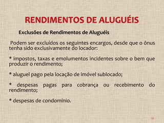 Exclusões de Rendimentos de Aluguéis
 Podem ser excluídos os seguintes encargos, desde que o ônus
tenha sido exclusivamente do locador:
* impostos, taxas e emolumentos incidentes sobre o bem que
produzir o rendimento;
* aluguel pago pela locação de imóvel sublocado;
* despesas pagas para cobrança ou recebimento do
rendimento;
* despesas de condomínio.


                                                          50
 