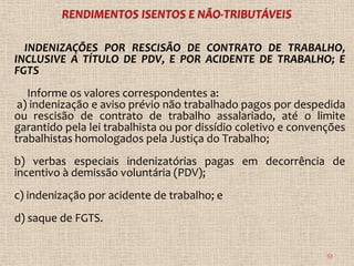 INDENIZAÇÕES POR RESCISÃO DE CONTRATO DE TRABALHO,
INCLUSIVE A TÍTULO DE PDV, E POR ACIDENTE DE TRABALHO; E
FGTS
   Informe os valores correspondentes a:
 a) indenização e aviso prévio não trabalhado pagos por despedida
ou rescisão de contrato de trabalho assalariado, até o limite
garantido pela lei trabalhista ou por dissídio coletivo e convenções
trabalhistas homologados pela Justiça do Trabalho;
b) verbas especiais indenizatórias pagas em decorrência de
incentivo à demissão voluntária (PDV);
c) indenização por acidente de trabalho; e
d) saque de FGTS.


                                                                53
 