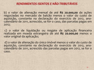 b) o valor de alienação mensal de até R$ 20.000,00 de ações
negociadas no mercado de balcão menos o valor do custo de
aquisição, constante na declaração do exercício de 2012, ano-
calendário de 2011, acrescido, se for o caso, das parcelas pagas em
2012;
 c) o valor de liquidação ou resgate de aplicação financeira
realizada em moeda estrangeira de até R$ 20.000,00 menos o
valor original da aplicação;
d) o valor de alienação do único imóvel menos o valor do custo de
aquisição, constante na declaração do exercício de 2012, ano-
calendário de 2011, acrescido das parcelas pagas em 2012, se for o
caso.



                                                               56
 