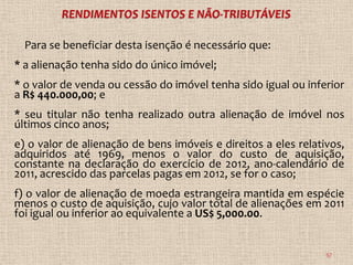 Para se beneficiar desta isenção é necessário que:
* a alienação tenha sido do único imóvel;
* o valor de venda ou cessão do imóvel tenha sido igual ou inferior
a R$ 440.000,00; e
* seu titular não tenha realizado outra alienação de imóvel nos
últimos cinco anos;
e) o valor de alienação de bens imóveis e direitos a eles relativos,
adquiridos até 1969, menos o valor do custo de aquisição,
constante na declaração do exercício de 2012, ano-calendário de
2011, acrescido das parcelas pagas em 2012, se for o caso;
f) o valor de alienação de moeda estrangeira mantida em espécie
menos o custo de aquisição, cujo valor total de alienações em 2011
foi igual ou inferior ao equivalente a US$ 5,000.00.


                                                                57
 