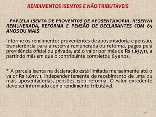 PARCELA ISENTA DE PROVENTOS DE APOSENTADORIA, RESERVA
REMUNERADA, REFORMA E PENSÃO DE DECLARANTES COM 65
ANOS OU MAIS
Informe os rendimentos provenientes de aposentadoria e pensão,
transferência para a reserva remunerada ou reforma, pagos pela
previdência oficial ou privada, até o valor por mês de R$ 1.637,11, a
partir do mês em que o contribuinte completou 65 anos.

* A parcela isenta na declaração está limitada mensalmente até o
valor R$ 1.637,11, independentemente de recebimento de uma ou
mais aposentadorias, pensões e/ou reforma. O valor excedente
deve ser informado como rendimento tributável.



                                                                 58
 