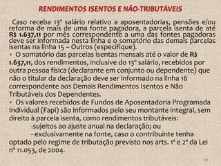 Caso receba 13º salário relativo a aposentadorias, pensões e/ou
reforma de mais de uma fonte pagadora, a parcela isenta de até
R$ 1.637,11 por mês correspondente a uma das fontes pagadoras
deve ser informada nesta linha e o somatório das demais parcelas
isentas na linha 15 – Outros (especifique).
 O somatório das parcelas isentas mensais até o valor de R$
1.637,11, dos rendimentos, inclusive do 13º salário, recebidos por
outra pessoa física (declarante em conjunto ou dependente) que
não o titular da declaração deve ser informado na linha 16
correspondente aos Demais Rendimentos Isentos e Não
Tributáveis dos Dependentes.
 Os valores recebidos de Fundos de Aposentadoria Programada
Individual (Fapi) são informados pelo seu montante integral, sem
direito à parcela isenta, como rendimentos tributáveis:
        -sujeitos ao ajuste anual na declaração; ou
        - exclusivamente na fonte, caso o contribuinte tenha
optado pelo regime de tributação previsto nos arts. 1º e 2º da Lei
nº 11.053, de 2004.
                                                              59
 