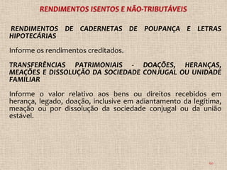 RENDIMENTOS DE CADERNETAS DE POUPANÇA E LETRAS
HIPOTECÁRIAS
Informe os rendimentos creditados.
TRANSFERÊNCIAS PATRIMONIAIS - DOAÇÕES, HERANÇAS,
MEAÇÕES E DISSOLUÇÃO DA SOCIEDADE CONJUGAL OU UNIDADE
FAMILIAR
Informe o valor relativo aos bens ou direitos recebidos em
herança, legado, doação, inclusive em adiantamento da legítima,
meação ou por dissolução da sociedade conjugal ou da união
estável.




                                                           60
 