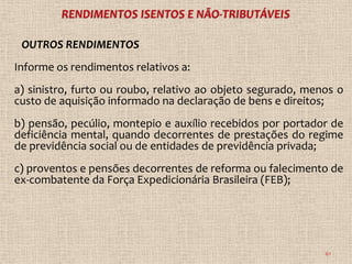 OUTROS RENDIMENTOS
Informe os rendimentos relativos a:
a) sinistro, furto ou roubo, relativo ao objeto segurado, menos o
custo de aquisição informado na declaração de bens e direitos;
b) pensão, pecúlio, montepio e auxílio recebidos por portador de
deficiência mental, quando decorrentes de prestações do regime
de previdência social ou de entidades de previdência privada;
c) proventos e pensões decorrentes de reforma ou falecimento de
ex-combatente da Força Expedicionária Brasileira (FEB);




                                                             61
 