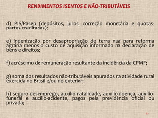 d) PIS/Pasep (depósitos, juros, correção monetária e quotas-
partes creditadas);

e) indenização por desapropriação de terra nua para reforma
agrária menos o custo de aquisição informado na declaração de
bens e direitos;

f) acréscimo de remuneração resultante da incidência da CPMF;

g) soma dos resultados não-tributáveis apurados na atividade rural
exercida no Brasil e/ou no exterior;

h) seguro-desemprego, auxílio-natalidade, auxílio-doença, auxílio-
funeral e auxílio-acidente, pagos pela previdência oficial ou
privada;
                                                              62
 
