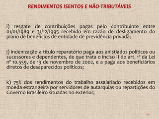 i) resgate de contribuições pagas pelo contribuinte entre
01/01/1989 e 31/12/1995 recebido em razão de desligamento do
plano de benefícios de entidade de previdência privada;

j) indenização a título reparatório paga aos anistiados políticos ou
sucessores e dependentes, de que trata o inciso II do art. 1º da Lei
nº 10.559, de 13 de novembro de 2002, e a paga aos beneficiários
diretos de desaparecidos políticos;

k) 75% dos rendimentos do trabalho assalariado recebidos em
moeda estrangeira por servidores de autarquias ou repartições do
Governo Brasileiro situadas no exterior;


                                                                63
 