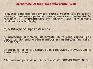 l) quotas para uso de serviços postais, telefônicos, passagens
aéreas, atribuídas aos parlamentares no exercício do mandato. Se
recebidas ou transformadas em dinheiro, são consideradas
rendimentos tributáveis;

m) restituição do imposto de renda;

n) acréscimo patrimonial decorrente da variação cambial dos
depósitos não remunerados mantidos em instituições financeiras
no exterior;

o) outros rendimentos isentos ou não-tributáveis previstos em lei
e não relacionados.

* Informe a espécie do rendimento após OUTROS RENDIMENTOS.
                                                             64
 