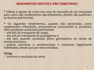 * Diárias e ajudas de custo em caso de remoção de um município
para outro são rendimentos não-tributáveis, porém não justificam
acréscimo patrimonial.
* Os seguintes rendimentos, quando não declarados como
rendimentos tributáveis, presumem-se consumidos e, portanto,
NÃO justificam acréscimo patrimonial:
 até 60% do transporte de carga;
 até 40% do transporte de passageiros; e
 até 90%, quando recebidos pelos garimpeiros na venda de
metais preciosos,
 pedras preciosas e semipreciosas a empresas legalmente
habilitadas, desde que por eles extraídos.
TOTAL
 Informe o resultado da soma.



                                                            65
 