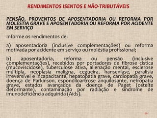 PENSÃO, PROVENTOS DE APOSENTADORIA OU REFORMA POR
MOLÉSTIA GRAVE E APOSENTADORIA OU REFORMA POR ACIDENTE
EM SERVIÇO
Informe os rendimentos de:
a) aposentadoria (inclusive complementações) ou reforma
motivada por acidente em serviço ou moléstia profissional;
b)     aposentadoria,      reforma    ou      pensão     (inclusive
complementações), recebidos por portadores de fibrose cística
(mucoviscidose), tuberculose ativa, alienação mental, esclerose
múltipla, neoplasia maligna, cegueira, hanseníase, paralisia
irreversível e incapacitante, hepatopatia grave, cardiopatia grave,
doença de Parkinson, espondiloartrose anquilosante, nefropatia
grave, estados avançados da doença de Paget (osteíte
deformante), contaminação por radiação e síndrome de
imunodeficiência adquirida (Aids).


                                                               66
 