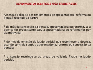 A isenção aplica-se aos rendimentos de aposentadoria, reforma ou
pensão recebidos a partir:

* do mês da concessão da pensão, aposentadoria ou reforma, se a
doença for preexistente e/ou a aposentadoria ou reforma for por
ela motivada;

* do mês da emissão do laudo pericial que reconhecer a doença,
quando contraída após a aposentadoria, reforma ou concessão da
pensão;

* a isenção restringe-se ao prazo de validade fixado no laudo
pericial.

                                                            67
 