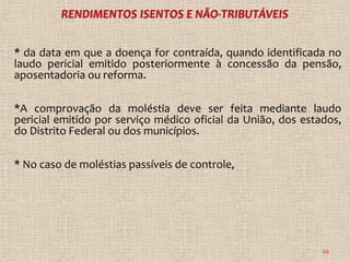 * da data em que a doença for contraída, quando identificada no
laudo pericial emitido posteriormente à concessão da pensão,
aposentadoria ou reforma.

*A comprovação da moléstia deve ser feita mediante laudo
pericial emitido por serviço médico oficial da União, dos estados,
do Distrito Federal ou dos municípios.

* No caso de moléstias passíveis de controle,




                                                              68
 