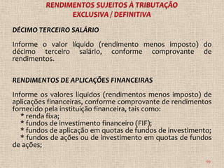 DÉCIMO TERCEIRO SALÁRIO
Informe o valor líquido (rendimento menos imposto) do
décimo terceiro salário, conforme comprovante de
rendimentos.

RENDIMENTOS DE APLICAÇÕES FINANCEIRAS
Informe os valores líquidos (rendimentos menos imposto) de
aplicações financeiras, conforme comprovante de rendimentos
fornecido pela instituição financeira, tais como:
   * renda fixa;
   * fundos de investimento financeiro (FIF);
   * fundos de aplicação em quotas de fundos de investimento;
   * fundos de ações ou de investimento em quotas de fundos
de ações;

                                                           69
 