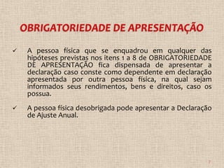    A pessoa física que se enquadrou em qualquer das
    hipóteses previstas nos itens 1 a 8 de OBRIGATORIEDADE
    DE APRESENTAÇÃO fica dispensada de apresentar a
    declaração caso conste como dependente em declaração
    apresentada por outra pessoa física, na qual sejam
    informados seus rendimentos, bens e direitos, caso os
    possua.
   A pessoa física desobrigada pode apresentar a Declaração
    de Ajuste Anual.




                                                           7
 