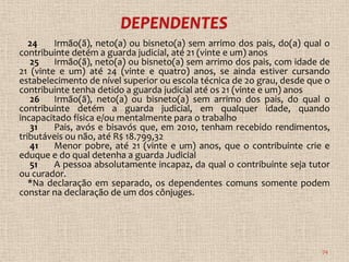 24    Irmão(ã), neto(a) ou bisneto(a) sem arrimo dos pais, do(a) qual o
contribuinte detém a guarda judicial, até 21 (vinte e um) anos
   25    Irmão(ã), neto(a) ou bisneto(a) sem arrimo dos pais, com idade de
21 (vinte e um) até 24 (vinte e quatro) anos, se ainda estiver cursando
estabelecimento de nível superior ou escola técnica de 2o grau, desde que o
contribuinte tenha detido a guarda judicial até os 21 (vinte e um) anos
   26 Irmão(ã), neto(a) ou bisneto(a) sem arrimo dos pais, do qual o
contribuinte detém a guarda judicial, em qualquer idade, quando
incapacitado física e/ou mentalmente para o trabalho
   31    Pais, avós e bisavós que, em 2010, tenham recebido rendimentos,
tributáveis ou não, até R$ 18.799,32
   41    Menor pobre, até 21 (vinte e um) anos, que o contribuinte crie e
eduque e do qual detenha a guarda Judicial
   51    A pessoa absolutamente incapaz, da qual o contribuinte seja tutor
ou curador.
   *Na declaração em separado, os dependentes comuns somente podem
constar na declaração de um dos cônjuges.




                                                                         74
 