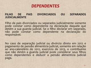 FILHO   DE   PAIS       DIVORCIADOS       OU    SEPARADOS
JUDICIALMENTE
Filho de pais divorciados ou separados judicialmente somente
pode constar como dependente na declaração daquele que
detém a sua guarda judicial. Se o filho declarar em separado,
não pode constar como dependente na declaração do
responsável.

No caso de separação judicial ou divórcio direto em 2012 e
pagamento de pensão alimentícia judicial, somente em relação
ao ano-calendário de 2012, exercício de 2013, o contribuinte
que não detém a guarda judicial pode considerar seus filhos
como dependentes e deduzir a pensão alimentícia judicial
paga.

                                                           75
 