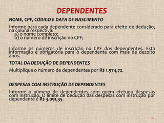 NOME, CPF, CÓDIGO E DATA DE NASCIMENTO
Informe para cada dependente considerado para efeito de dedução,
na coluna respectiva:
   a) o nome completo;
   b) o número de inscrição no CPF;

Informe os números de inscrição no CPF dos dependentes. Esta
informação é obrigatória para o dependente com mais de dezoito
anos.
TOTAL DA DEDUÇÃO DE DEPENDENTES
Multiplique o número de dependentes por R$ 1.974,72.

DESPESAS COM INSTRUÇÃO DE DEPENDENTES
Informe o número de dependentes com quem efetuou despesas
com instrução. O limite de dedução das despesas com instrução por
dependente é R$ 3.091,35.


                                                               76
 