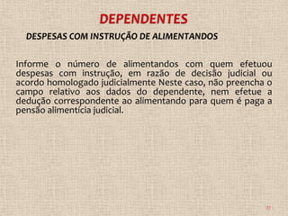 DESPESAS COM INSTRUÇÃO DE ALIMENTANDOS

Informe o número de alimentandos com quem efetuou
despesas com instrução, em razão de decisão judicial ou
acordo homologado judicialmente Neste caso, não preencha o
campo relativo aos dados do dependente, nem efetue a
dedução correspondente ao alimentando para quem é paga a
pensão alimentícia judicial.




                                                        77
 