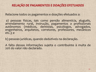 Relacione todos os pagamentos e doações efetuados a:
a) pessoas físicas, tais como pensão alimentícia, aluguéis,
arrendamento rural, instrução, pagamentos a profissionais
autônomos (médicos, dentistas, psicólogos, advogados,
engenheiros, arquitetos, corretores, professores, mecânicos
etc.); e
b) pessoas jurídicas, quando dedutíveis na declaração.
A falta dessas informações sujeita o contribuinte à multa de
20% do valor não declarado.




                                                          78
 