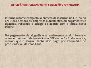 Informe o nome completo, o número de inscrição no CPF ou no
CNPJ das pessoas ou empresas a quem efetuou pagamentos e
doações, indicando o código de acordo com a tabela nesta
página.

No pagamento de aluguéis e arrendamento rural, informe o
nome e o número de inscrição no CPF ou no CNPJ do locador,
mesmo que o aluguel tenha sido pago por intermédio de
procurador ou de imobiliária.




                                                         79
 