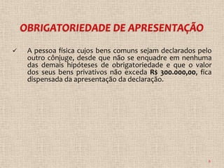    A pessoa física cujos bens comuns sejam declarados pelo
    outro cônjuge, desde que não se enquadre em nenhuma
    das demais hipóteses de obrigatoriedade e que o valor
    dos seus bens privativos não exceda R$ 300.000,00, fica
    dispensada da apresentação da declaração.




                                                          8
 