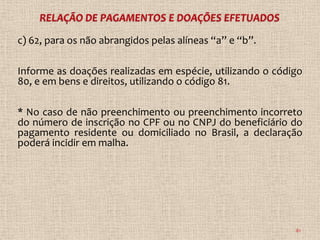 c) 62, para os não abrangidos pelas alíneas “a” e “b”.

Informe as doações realizadas em espécie, utilizando o código
80, e em bens e direitos, utilizando o código 81.

* No caso de não preenchimento ou preenchimento incorreto
do número de inscrição no CPF ou no CNPJ do beneficiário do
pagamento residente ou domiciliado no Brasil, a declaração
poderá incidir em malha.




                                                           81
 