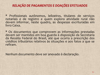 * Profissionais autônomos, leiloeiros, titulares de serviços
notariais e de registro e quem explora atividade rural não
devem informar, neste quadro, as despesas escrituradas em
livro Caixa.
* Os documentos que comprovem as informações prestadas
devem ser mantidos em boa guarda à disposição da Secretaria
da Receita Federal do Brasil, até que ocorra a prescrição dos
créditos tributários relativos às situações e aos fatos a que se
refiram.

Nenhum documento deve ser anexado à declaração.




                                                              82
 