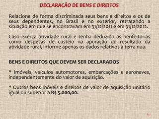 Relacione de forma discriminada seus bens e direitos e os de
seus dependentes, no Brasil e no exterior, retratando a
situação em que se encontravam em 31/12/2011 e em 31/12/2012.
Caso exerça atividade rural e tenha deduzido as benfeitorias
como despesas de custeio na apuração do resultado da
atividade rural, informe apenas os dados relativos à terra nua.

BENS E DIREITOS QUE DEVEM SER DECLARADOS
* Imóveis, veículos automotores, embarcações e aeronaves,
independentemente do valor de aquisição.
* Outros bens móveis e direitos de valor de aquisição unitário
igual ou superior a R$ 5.000,00.


                                                             83
 