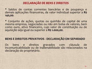 * Saldos de contas correntes bancárias e de poupança e
demais aplicações financeiras, de valor individual superior a R$
140,00.
* Conjunto de ações, quotas ou quinhão de capital de uma
mesma empresa, negociadas ou não em bolsa de valores, bem
como ouro, ativo financeiro, cujo valor de constituição ou de
aquisição seja igual ou superior a R$ 1.000,00.

BENS E DIREITOS PRIVATIVOS - DECLARAÇÃO EM SEPARADO
Os bens e direitos gravados com cláusula de
incomunicabilidade ou de inalienabilidade são relacionados na
declaração do proprietário.



                                                              84
 
