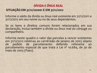SITUAÇÃO EM 31/12/201001 E EM 31/12/2012
Informe o saldo da dívida ou ônus real existente em 31/12/2011 e
31/12/2012 em seu nome ou no de seus dependentes.
Se os bens e direitos comuns forem relacionados em sua
declaração, inclua também a dívida ou ônus real do cônjuge ou
companheiro.
Informe neste quadro o valor das parcelas a vencer existentes
em 31/12/2012 relativas ao carnê-leão de janeiro de 2003 objeto
de pedido de parcelamento deferido referente ao
parcelamento especial de que trata a Lei nº 10.684, de 30 de
maio de 2003 (Paes).




                                                              88
 