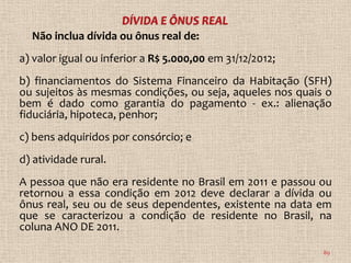 Não inclua dívida ou ônus real de:
a) valor igual ou inferior a R$ 5.000,00 em 31/12/2012;
b) financiamentos do Sistema Financeiro da Habitação (SFH)
ou sujeitos às mesmas condições, ou seja, aqueles nos quais o
bem é dado como garantia do pagamento - ex.: alienação
fiduciária, hipoteca, penhor;
c) bens adquiridos por consórcio; e
d) atividade rural.
A pessoa que não era residente no Brasil em 2011 e passou ou
retornou a essa condição em 2012 deve declarar a dívida ou
ônus real, seu ou de seus dependentes, existente na data em
que se caracterizou a condição de residente no Brasil, na
coluna ANO DE 2011.

                                                           89
 