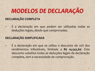 DECLARAÇÃO COMPLETA

   É a declaração em que podem ser utilizadas todas as
    deduções legais, desde que comprovadas.

DECLARAÇÃO SIMPLIFICADA

   É a declaração em que se utiliza o desconto de 20% dos
    rendimentos tributáveis, limitado a R$ 14.542,60. Este
    desconto substitui todas as deduções legais da declaração
    completa, sem a necessidade de comprovação.


                                                            9
 