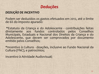DEDUÇÃO DE INCENTIVO
Podem ser deduzidos os gastos efetuados em 2012, até o limite
de 6% do imposto apurado:
*Estatuto da Criança e do Adolescente - contribuições feitas
diretamente aos fundos controlados pelos Conselhos
Municipais, Estaduais e Nacional dos Direitos da Criança e do
Adolescente, que devem ser comprovados por documento
emitido pelos Conselhos;
*Incentivo à Cultura - doações, inclusive ao Fundo Nacional da
Cultura (FNC), e patrocínios;
Incentivo à Atividade Audiovisual;



                                                            91
 