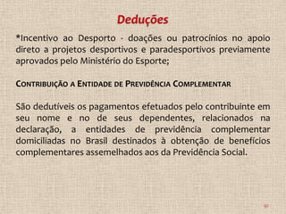 *Incentivo ao Desporto - doações ou patrocínios no apoio
direto a projetos desportivos e paradesportivos previamente
aprovados pelo Ministério do Esporte;

CONTRIBUIÇÃO A ENTIDADE DE PREVIDÊNCIA COMPLEMENTAR

São dedutíveis os pagamentos efetuados pelo contribuinte em
seu nome e no de seus dependentes, relacionados na
declaração, a entidades de previdência complementar
domiciliadas no Brasil destinados à obtenção de benefícios
complementares assemelhados aos da Previdência Social.




                                                         92
 