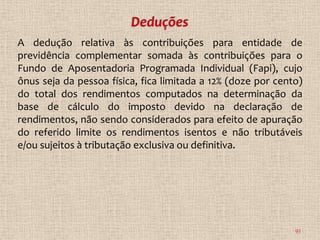 A dedução relativa às contribuições para entidade de
previdência complementar somada às contribuições para o
Fundo de Aposentadoria Programada Individual (Fapi), cujo
ônus seja da pessoa física, fica limitada a 12% (doze por cento)
do total dos rendimentos computados na determinação da
base de cálculo do imposto devido na declaração de
rendimentos, não sendo considerados para efeito de apuração
do referido limite os rendimentos isentos e não tributáveis
e/ou sujeitos à tributação exclusiva ou definitiva.




                                                              93
 