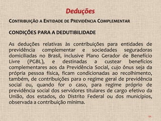 CONTRIBUIÇÃO A ENTIDADE DE PREVIDÊNCIA COMPLEMENTAR

CONDIÇÕES PARA A DEDUTIBILIDADE

As deduções relativas às contribuições para entidades de
previdência complementar e sociedades seguradoras
domiciliadas no Brasil, inclusive Plano Gerador de Benefício
Livre (PGBL), e destinadas a custear benefícios
complementares aos da Previdência Social, cujo ônus seja da
própria pessoa física, ficam condicionadas ao recolhimento,
também, de contribuições para o regime geral de previdência
social ou, quando for o caso, para regime próprio de
previdência social dos servidores titulares de cargo efetivo da
União, dos estados, do Distrito Federal ou dos municípios,
observada a contribuição mínima.

                                                             94
 