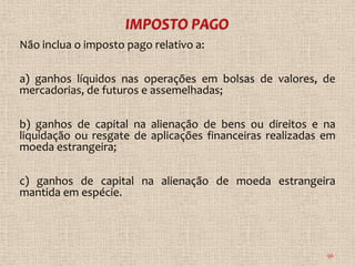 Não inclua o imposto pago relativo a:

a) ganhos líquidos nas operações em bolsas de valores, de
mercadorias, de futuros e assemelhadas;

b) ganhos de capital na alienação de bens ou direitos e na
liquidação ou resgate de aplicações financeiras realizadas em
moeda estrangeira;

c) ganhos de capital na alienação de moeda estrangeira
mantida em espécie.




                                                           96
 