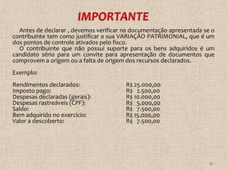Antes de declarar , devemos verificar na documentação apresentada se o
contribuinte tem como justificar a sua VARIAÇÃO PATRIMONIAL, que é um
dos pontos de controle ativados pelo fisco.
  O contribuinte que não possui suporte para os bens adquiridos é um
candidato sério para um convite para apresentação de documentos que
comprovem a origem ou a falta de origem dos recursos declarados.
Exemplo:
Rendimentos declarados:                 R$ 25.000,00
Imposto pago:                           R$ 2.500,00
Despesas declaradas (gerais):           R$ 10.000,00
Despesas rastreáveis (CPF):             R$ 5.000,00
Saldo:                                  R$ 7.500,00
Bem adquirido no exercício:             R$ 15.000,00
Valor a descoberto:                     R$ 7.500,00




                                                                      97
 