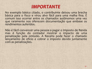 No exemplo básico citado, o contribuinte deixou uma brecha
básica para o fisco e virou alvo fácil para uma malha fina. É
comum isso ocorrer entre os chamados autônomos uma vez
que raramente nos oferecem documentação que embase os
rendimentos auferidos.
Não é fácil convencer uma pessoa a pagar o Imposto de Renda
mas é função do contador mostrar o impacto de uma
penalização pela omissão. A Receita pode fazer o chamado
lançamento de oficio e cobrar o imposto devido juntamente
com as penalizações.




                                                           98
 