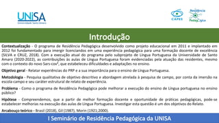 I Seminário de Residência Pedagógica da UNISA
Introdução
Contextualização - O programa de Residência Pedagógica desenvolvido como projeto educacional em 2011 e implantado em
2012 foi fundamentado para imergir licenciandos em uma experiência pedagógica para uma formação docente de excelência
(SILVA e CRUZ, 2018). Com a execução atual do programa pelo subprojeto de Língua Portuguesa da Universidade de Santo
Amaro (2020-2022), as contribuições às aulas de Língua Portuguesa foram evidenciadas pela atuação das residentes, mesmo
com o contexto do novo Sars-cov², que estabeleceu dificuldades e adaptações no ensino.
Objetivo geral - Relatar experiências do PRP e a sua importância para o ensino de Língua Portuguesa.
Metodologia - Pesquisa qualitativa de objetivo descritivo e abordagem atrelada à pesquisa de campo, por conta da imersão na
escola-campo e seu caráter estrutural de relato de experiência.
Problema - Como o programa de Residência Pedagógica pode melhorar a execução do ensino de Língua portuguesa no ensino
público?
Hipótese - Compreendemos, que a partir de melhor formação docente e oportunidade de práticas pedagógicas, pode-se
estabelecer melhorias na execução das aulas de Língua Portuguesa. Investigar esta questão é um dos objetivos do Relato.
Arcabouço teórico - Brasil (2018), Gil (1987), Morin (1921;2000).
 