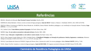 I Seminário de Residência Pedagógica da UNISA
Referências
BRASIL. Ministério da Educação. Base Nacional Comum Curricular. Brasília, 2018.
DORNELES, Darlan Machado. A leitura e escrita no ensino de língua portuguesa. Anais do SIELP. Volume 2, Número 1. Uberlândia: EDUFU, 2012. ISSN 2237-8758.
FREITAS, Mônica Cavalcante de; FREITAS, Bruno Miranda de; ALMEIDA, Danusa Mendes. Residência pedagógica e sua contribuição na formação docente. Fortaleza: Enpe
(UECE), v. 1, n. 2, p.1-12, 2020.
GIL, Antônio Carlos. Como elaborar projetos de pesquisa. São Paulo: Editora Atlas, 1987.
MORIN, Edgar. Os sete saberes necessários à educação do futuro. Brasilia: MEC, 2000.
MORIN, Edgar. Educação e complexidade: os sete saberes e outros ensaios. São Paulo: Cortez, 1921.
SILVA, Katia Augusta Curado Pinheiro da; CRUZ, Shirleide Pereira. A Residência Pedagógica na formação de professores: história, hegemonia e resistências. Momento:
diálogos em educação, E-ISSN 2316-3100, v. 27, n. 2, p. 227-247, mai./ago, 2018.
SOUZA, Luana Rafaela dos Santos de; PASSOS, Virgínia de Oliveira Alves. Literatura de cordel: Um recurso pedagógico. Bahia: Revista FASETE, 2018, p. 75-90.
WAAL, Daiane Van Der. Gramática e o ensino da língua portuguesa. Anais do EDUCERE, IX Congresso nacional de Educação, III ESBP, Paraná: PUCPR, 2009.
 