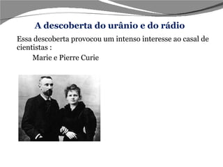 Essa descoberta provocou um intenso interesse ao casal de cientistas : Marie e Pierre Curie  Em   1898   o casal Curie após intensas pesquisas descobriu um elemento  400  vezes mais radioativo que o urânio, elemento esse que foi denominado Polônio em homenagem ao país de origem de Marie Curie, logo após o casal descobriu um elemento 2000 vezes mais radioativo que o urânio que nomearam Rádio. A descoberta do urânio e do rádio 