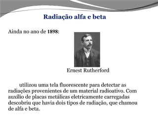 Ainda no ano de   1898 : Ernest Rutherford  utilizou uma tela fluorescente para detectar as radiações provenientes de um material radioativo. Com auxílio de placas metálicas eletricamente carregadas descobriu que havia dois tipos de radiação, que chamou de alfa e beta. Radiação alfa e beta 